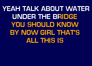YEAH TALK ABOUT WATER
UNDER THE BRIDGE
YOU SHOULD KNOW
BY NOW GIRL THAT'S

ALL THIS IS