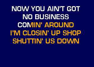 NOW YOU AIN'T GOT
N0 BUSINESS
CDMIM AROUND
I'M CLOSIN' UP SHOP
SHUTI'IN' US DOWN