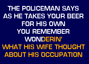 THE POLICEMAN SAYS
AS HE TAKES YOUR BEER
FOR HIS OWN
YOU REMEMBER
WONDERIM
WHAT HIS WIFE THOUGHT
ABOUT HIS OCCUPATION