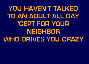 YOU HAVEN'T TALKED
TO AN ADULT ALL DAY
'CEPT FOR YOUR
NEIGHBOR
WHO DRIVES YOU CRAZY