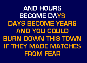 AND HOURS
BECOME DAYS
DAYS BECOME YEARS
AND YOU COULD
BURN DOWN THIS TOWN
IF THEY MADE MATCHES
FROM FEAR