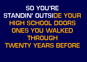 SO YOU'RE
STANDIN' OUTSIDE YOUR
HIGH SCHOOL DOORS
ONES YOU WALKED
THROUGH
TWENTY YEARS BEFORE
