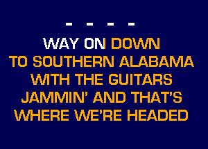 WAY 0N DOWN
TO SOUTHERN ALABAMA
WITH THE GUITARS
JAMMIM AND THAT'S
WHERE WERE HEADED