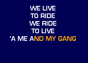 WE LIVE
TO RIDE
WE RIDE
TO LIVE

'A ME AND MY GANG