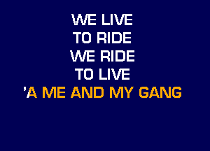 WE LIVE
TO RIDE
WE RIDE
TO LIVE

'A ME AND MY GANG
