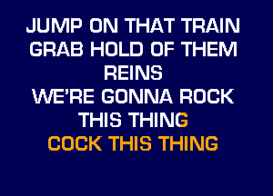 JUMP ON THAT TRAIN
GRAB HOLD OF THEM
REINS
WERE GONNA ROCK
THIS THING
COCK THIS THING