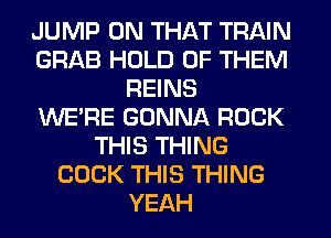 JUMP ON THAT TRAIN
GRAB HOLD OF THEM
REINS
WERE GONNA ROCK
THIS THING
COCK THIS THING
YEAH
