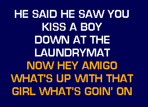 HE SAID HE SAW YOU
KISS A BOY
DOWN AT THE
LAUNDRYMAT
NOW HEY AMIGO
WHATS UP WITH THAT
GIRL WHATS GOIN' 0N