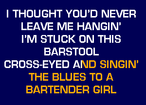 I THOUGHT YOU'D NEVER
LEAVE ME HANGIN'
I'M STUCK ON THIS

BARSTOOL
CROSS-EYED AND SINGIM
THE BLUES TO A
BARTENDER GIRL