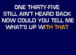 ONE THIRTY-FIVE
STILL AIN'T HEARD BACK
NOW COULD YOU TELL ME

WHATS UP WITH THAT