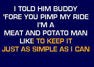 I TOLD HIM BUDDY
'FORE YOU PIMP MY RIDE
I'M A
MEAT AND POTATO MAN
LIKE TO KEEP IT
JUST AS SIMPLE AS I CAN