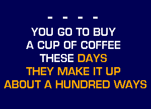YOU GO TO BUY
A CUP 0F COFFEE
THESE DAYS
THEY MAKE IT UP
ABOUT A HUNDRED WAYS