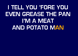 I TELL YOU 'FORE YOU
EVEN GREASE THE PAN
I'M A MEAT
AND POTATO MAN