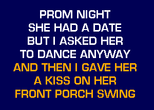 PROM NIGHT
SHE HAD A DATE
BUT I ASKED HER
T0 DANCE ANYWAY
AND THEN I GAVE HER
A KISS ON HER
FRONT PORCH SINlNG