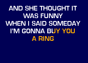 AND SHE THOUGHT IT
WAS FUNNY
WHEN I SAID SOMEDAY
I'M GONNA BUY YOU
A RING