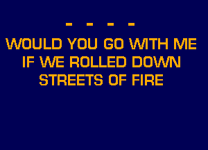 WOULD YOU GO WITH ME
IF WE ROLLED DOWN
STREETS OF FIRE