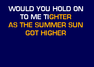 WOULD YOU HOLD ON
TO ME TIGHTER
AS THE SUMMER SUN
GOT HIGHER