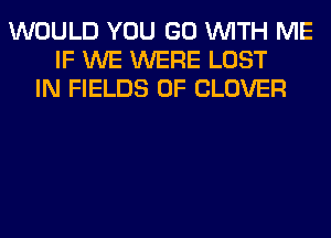 WOULD YOU GO WITH ME
IF WE WERE LOST
IN FIELDS 0F CLOVER