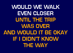 WOULD WE WALK
EVEN CLOSER
UNTIL THE TRIP
WAS OVER
AND WOULD IT BE OKAY
IF I DIDN'T KNOW
THE WAY