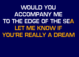 WOULD YOU
ACCOMPANY ME
TO THE EDGE OF THE SEA
LET ME KNOW IF
YOU'RE REALLY A DREAM