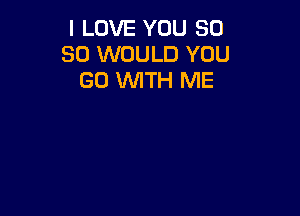 I LOVE YOU 50
SO WOULD YOU
GO WTH ME