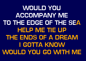 WOULD YOU
ACCOMPANY ME
TO THE EDGE OF THE SEA
HELP ME TIE UP
THE ENDS OF A DREAM
I GOTTA KNOW
WOULD YOU GO WITH ME