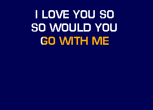 I LOVE YOU 50
SO WOULD YOU
GO WTH ME