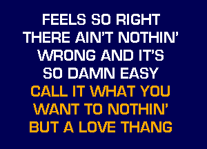 FEELS 50 RIGHT
THERE AIN'T NOTHIN'
WRONG AND ITS
SO DAMN EASY
CALL IT WHAT YOU
WANT TO NOTHIN'
BUT A LOVE THANG