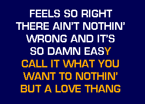 FEELS 50 RIGHT
THERE AIN'T NOTHIN'
WRONG AND ITS
SO DAMN EASY
CALL IT WHAT YOU
WANT TO NOTHIN'
BUT A LOVE THANG