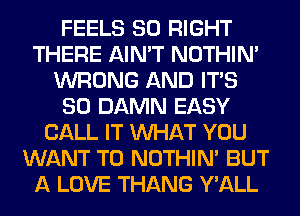 FEELS SO RIGHT
THERE AIN'T NOTHIN'
WRONG AND ITS
SO DAMN EASY
CALL IT WHAT YOU
WANT TO NOTHIN' BUT
A LOVE THANG Y'ALL