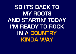 SO ITS BACK TO
MY ROOTS
AND STARTIM TODAY
I'M READY TO ROCK
IN A COUNTRY
KINDA WAY