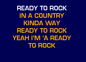 READY TO ROCK
IN A COUNTRY
KINDA WAY
READY TO ROCK
YEAH I'M 'A READY
TO ROCK