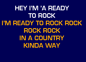 HEY I'M 'A READY
TO ROCK
I'M READY TO ROCK ROCK
ROCK ROCK
IN A COUNTRY
KINDA WAY