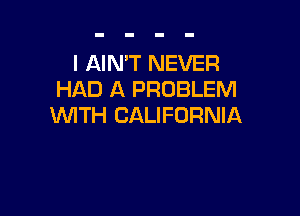 l AIMT NEVER
HAD A PROBLEM

WITH CALIFORNIA