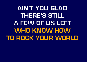 AIN'T YOU GLAD
THERE'S STILL
A FEW OF US LEFT
WHO KNOW HOW
TO ROCK YOUR WORLD