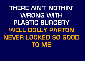 THERE AIN'T NOTHIN'
WRONG WITH
PLASTIC SURGERY
WELL DOLLY PARTON
NEVER LOOKED SO GOOD
TO ME