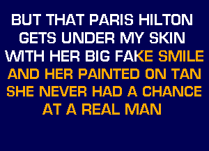 BUT THAT PARIS HILTON
GETS UNDER MY SKIN

WITH HER BIG FAKE SMILE
AND HER PAINTED 0N TAN
SHE NEVER HAD A CHANCE

AT A REAL MAN