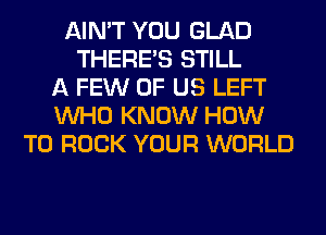 AIN'T YOU GLAD
THERE'S STILL
A FEW OF US LEFT
WHO KNOW HOW
TO ROCK YOUR WORLD