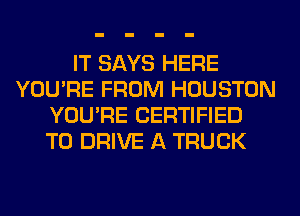 IT SAYS HERE
YOU'RE FROM HOUSTON
YOU'RE CERTIFIED
TO DRIVE A TRUCK