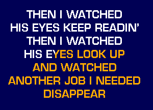 THEN I WATCHED
HIS EYES KEEP READIN'
THEN I WATCHED
HIS EYES LOOK UP
AND WATCHED
ANOTHER JOB I NEEDED
DISAPPEAR