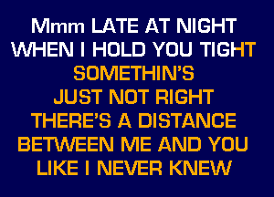 Mmm LATE AT NIGHT
WHEN I HOLD YOU TIGHT
SOMETHIN'S
JUST NOT RIGHT
THERE'S A DISTANCE
BETWEEN ME AND YOU
LIKE I NEVER KNEW