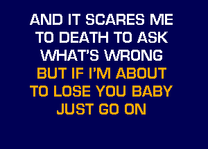 AND IT SCARES ME
TO DEATH TO ASK
WHAT'S WRONG
BUT IF PM ABOUT
TO LOSE YOU BABY
JUST GO ON