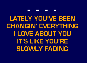 LATELY YOU'VE BEEN
CHANGIN' EVERYTHING
I LOVE ABOUT YOU
ITS LIKE YOU'RE
SLOWLY FADING