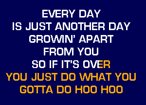 EVERY DAY
IS JUST ANOTHER DAY
GROWN APART
FROM YOU
SO IF ITS OVER
YOU JUST DO WHAT YOU
GOTTA DO H00 H00