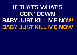 IF THAT'S WHATS
GOIN' DOWN
BABY JUST KILL ME NOW
BABY JUST KILL ME NOW