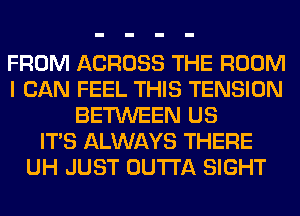 FROM ACROSS THE ROOM
I CAN FEEL THIS TENSION
BETWEEN US
ITS ALWAYS THERE
UH JUST OUTTA SIGHT