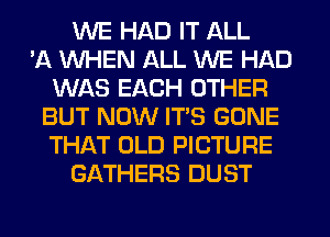 WE HAD IT ALL
'A WHEN ALL WE HAD
WAS EACH OTHER
BUT NOW ITS GONE
THAT OLD PICTURE
GATHERS DUST