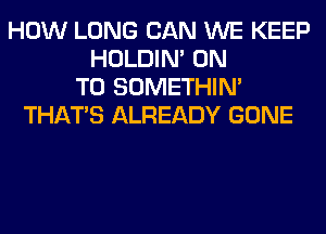 HOW LONG CAN WE KEEP
HOLDIN' ON
TO SOMETHIN'
THAT'S ALREADY GONE