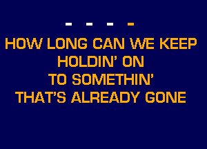 HOW LONG CAN WE KEEP
HOLDIN' ON
TO SOMETHIN'
THAT'S ALREADY GONE