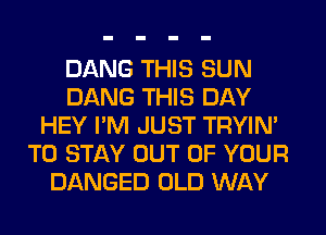 DANG THIS SUN
DANG THIS DAY
HEY I'M JUST TRYIN'
TO STAY OUT OF YOUR
DANGED OLD WAY